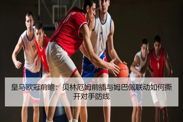 皇马欧冠前瞻：贝林厄姆前插与姆巴佩联动如何撕开对手防线